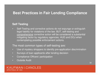30
Best Practices in Fair Lending Compliance
Self Testing
• Self-Testing and corrective actions do not expunge or extinguish
legal liability for violations of the law. BUT, self-testing and
comprehensive corrective action will be considered a substantial
mitigating factor by regulatory agencies, HUD and DOJ when
contemplating possible enforcement actions.
The most common types of self-testing are:
• Use of mystery shoppers to identify pre-application discrimination
• Surveys of loan applicants after lending decision
• Compliance Officers’ participation
• Outside Audit
 
