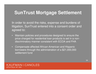 34
SunTrust Mortgage Settlement
In order to avoid the risks, expense and burdens of
litigation, SunTrust entered into a consent order and
agreed to:
• Maintain policies and procedures designed to ensure the
price charged for residential loan products is set in a non-
discriminatory manner consistent with ECOA and FHA
• Compensate affected African-American and Hispanic
borrowers through the administration of a $21,000,000
settlement fund
 