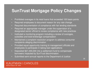 35
SunTrust Mortgage Policy Changes
• Prohibited overages in its retail loans that exceeded 100 basis points
• Required employees to document reason for any rate change
• Required documentation of compliance with fair lending standards
• Required an appropriate manager under the supervision of a
designated senior official to review compliance with new practices
• Instituted a monitoring program including a review of overages,
subsidies and total brokerage compensation
• Maintained a complaint resolution program to address consumer
complaints alleging discrimination
• Provided equal opportunity training to management officials and
employees to participate in taking loan applications
• Deposited $21,000,000 into a settlement fund to compensate
borrowers impacted by SunTrust discrimination
• Submitted semi-annual reports to the Department of Justice
 