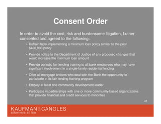 41
Consent Order
In order to avoid the cost, risk and burdensome litigation, Luther
consented and agreed to the following:
• Refrain from implementing a minimum loan policy similar to the prior
$400,000 policy
• Provide notice to the Department of Justice of any proposed changes that
would increase the minimum loan amount
• Provide periodic fair lending training to all bank employees who may have
significant involvement in a single-family residential lending
• Offer all mortgage brokers who deal with the Bank the opportunity to
participate in its fair lending training program
• Employ at least one community development leader
• Participate in partnerships with one or more community-based organizations
that provide financial and credit services to minorities
 