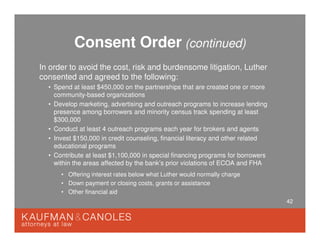 42
Consent Order (continued)
In order to avoid the cost, risk and burdensome litigation, Luther
consented and agreed to the following:
• Spend at least $450,000 on the partnerships that are created one or more
community-based organizations
• Develop marketing, advertising and outreach programs to increase lending
presence among borrowers and minority census track spending at least
$300,000
• Conduct at least 4 outreach programs each year for brokers and agents
• Invest $150,000 in credit counseling, financial literacy and other related
educational programs
• Contribute at least $1,100,000 in special financing programs for borrowers
within the areas affected by the bank’s prior violations of ECOA and FHA
• Offering interest rates below what Luther would normally charge
• Down payment or closing costs, grants or assistance
• Other financial aid
 