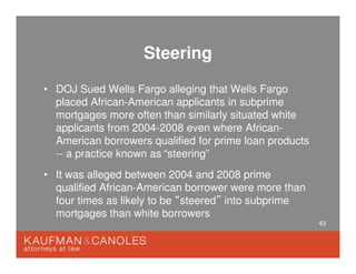 43
Steering
• DOJ Sued Wells Fargo alleging that Wells Fargo
placed African-American applicants in subprime
mortgages more often than similarly situated white
applicants from 2004-2008 even where African-
American borrowers qualified for prime loan products
-- a practice known as
• It was alleged between 2004 and 2008 prime
qualified African-American borrower were more than
four times as likely to be “steered” into subprime
mortgages than white borrowers
“steering”
 