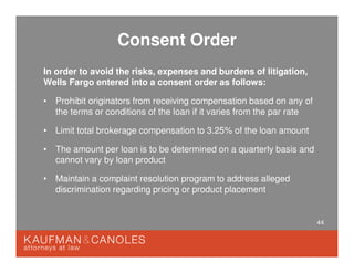 44
Consent Order
In order to avoid the risks, expenses and burdens of litigation,
Wells Fargo entered into a consent order as follows:
• Prohibit originators from receiving compensation based on any of
the terms or conditions of the loan if it varies from the par rate
• Limit total brokerage compensation to 3.25% of the loan amount
• The amount per loan is to be determined on a quarterly basis and
cannot vary by loan product
• Maintain a complaint resolution program to address alleged
discrimination regarding pricing or product placement
 