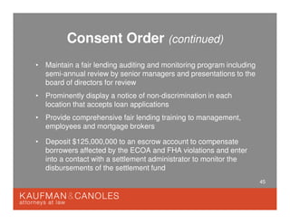 45
Consent Order (continued)
• Maintain a fair lending auditing and monitoring program including
semi-annual review by senior managers and presentations to the
board of directors for review
• Prominently display a notice of non-discrimination in each
location that accepts loan applications
• Provide comprehensive fair lending training to management,
employees and mortgage brokers
• Deposit $125,000,000 to an escrow account to compensate
borrowers affected by the ECOA and FHA violations and enter
into a contact with a settlement administrator to monitor the
disbursements of the settlement fund
 