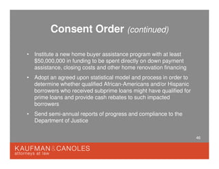 46
Consent Order (continued)
• Institute a new home buyer assistance program with at least
$50,000,000 in funding to be spent directly on down payment
assistance, closing costs and other home renovation financing
• Adopt an agreed upon statistical model and process in order to
determine whether qualified African-Americans and/or Hispanic
borrowers who received subprime loans might have qualified for
prime loans and provide cash rebates to such impacted
borrowers
• Send semi-annual reports of progress and compliance to the
Department of Justice
 