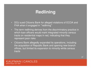 47
Redlining
• DOJ sued Citizens Bank for alleged violations of ECOA and
FHA when it engaged in “redlining”
• The term redlining derives from the discriminatory practice in
which loan officers would mark integrated minority census
tracts on residential maps in red, indicating that they
represent poor risks
• Citizens Bank allegedly expanded its operations, including
the acquisition of Republic Bank and opening new branch
offices, but limited its expansion to minority-white census
tracts
 
