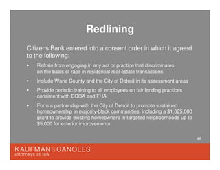 48
Redlining
Citizens Bank entered into a consent order in which it agreed
to the following:
• Refrain from engaging in any act or practice that discriminates
on the basis of race in residential real estate transactions
• Include Wane County and the City of Detroit in its assessment areas
• Provide periodic training to all employees on fair lending practices
consistent with ECOA and FHA
• Form a partnership with the City of Detroit to promote sustained
homeownership in majority-black communities, including a $1,625,000
grant to provide existing homeowners in targeted neighborhoods up to
$5,000 for exterior improvements
 