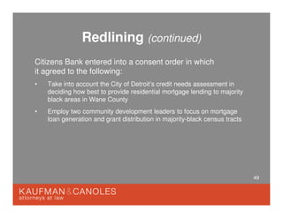 49
Redlining (continued)
Citizens Bank entered into a consent order in which
it agreed to the following:
• Take into account the City of Detroit’s credit needs assessment in
deciding how best to provide residential mortgage lending to majority
black areas in Wane County
• Employ two community development leaders to focus on mortgage
loan generation and grant distribution in majority-black census tracts
 