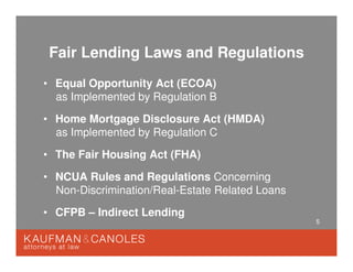 5
Fair Lending Laws and Regulations
• Equal Opportunity Act (ECOA)
as Implemented by Regulation B
• Home Mortgage Disclosure Act (HMDA)
as Implemented by Regulation C
• The Fair Housing Act (FHA)
• NCUA Rules and Regulations Concerning
Non-Discrimination/Real-Estate Related Loans
• CFPB – Indirect Lending
 