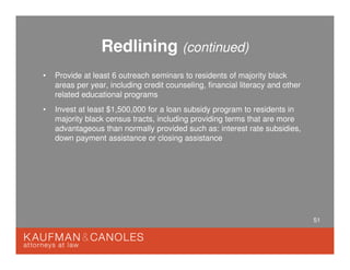51
Redlining (continued)
• Provide at least 6 outreach seminars to residents of majority black
areas per year, including credit counseling, financial literacy and other
related educational programs
• Invest at least $1,500,000 for a loan subsidy program to residents in
majority black census tracts, including providing terms that are more
advantageous than normally provided such as: interest rate subsidies,
down payment assistance or closing assistance
 