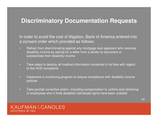 53
Discriminatory Documentation Requests
In order to avoid the cost of litigation, Bank of America entered into
a consent order which provided as follows:
• Refrain from discriminating against any mortgage loan applicant who receives
disability income by asking for a letter from a doctor to document or
substantiate their disability income
• Take steps to destroy all medical information contained in its files with regard
to the HUD complaints
• Implement a monitoring program to ensure compliance with disability income
policies
• Take prompt corrective action, including compensation to victims and retraining
of employees who it finds disabled individuals’rights have been violated
 