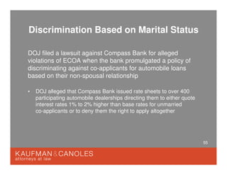 55
Discrimination Based on Marital Status
DOJ filed a lawsuit against Compass Bank for alleged
violations of ECOA when the bank promulgated a policy of
discriminating against co-applicants for automobile loans
based on their non-spousal relationship
• DOJ alleged that Compass Bank issued rate sheets to over 400
participating automobile dealerships directing them to either quote
interest rates 1% to 2% higher than base rates for unmarried
co-applicants or to deny them the right to apply altogether
 