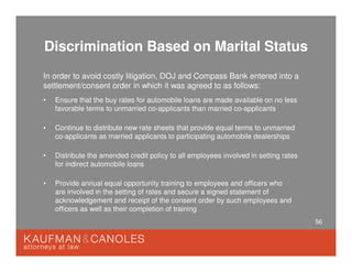 56
Discrimination Based on Marital Status
In order to avoid costly litigation, DOJ and Compass Bank entered into a
settlement/consent order in which it was agreed to as follows:
• Ensure that the buy rates for automobile loans are made available on no less
favorable terms to unmarried co-applicants than married co-applicants
• Continue to distribute new rate sheets that provide equal terms to unmarried
co-applicants as married applicants to participating automobile dealerships
• Distribute the amended credit policy to all employees involved in setting rates
for indirect automobile loans
• Provide annual equal opportunity training to employees and officers who
are involved in the setting of rates and secure a signed statement of
acknowledgement and receipt of the consent order by such employees and
officers as well as their completion of training
 