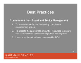 58
Best Practices
Commitment from Board and Senior Management
1. To maintain an effective fair lending compliance
management system
2. To allocate the appropriate amount of resources to ensure
that compliance function can mitigate fair lending risks
3. Learn from those that have been sued by DOJ
 