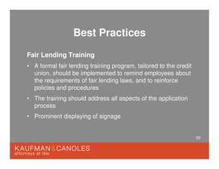 59
Best Practices
Fair Lending Training
• A formal fair lending training program, tailored to the credit
union, should be implemented to remind employees about
the requirements of fair lending laws, and to reinforce
policies and procedures
• The training should address all aspects of the application
process
• Prominent displaying of signage
 