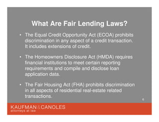 6
What Are Fair Lending Laws?
• The Equal Credit Opportunity Act (ECOA) prohibits
discrimination in any aspect of a credit transaction.
It includes extensions of credit.
• The Homeowners Disclosure Act (HMDA) requires
financial institutions to meet certain reporting
requirements and compile and disclose loan
application data.
• The Fair Housing Act (FHA) prohibits discrimination
in all aspects of residential real-estate related
transactions.
 