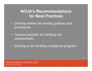 60
NCUA's Recommendations
for Best Practices
• Develop written fair lending policies and
procedures
• Conduct periodic fair lending risk
assessments
• Develop a fair lending compliance program
 