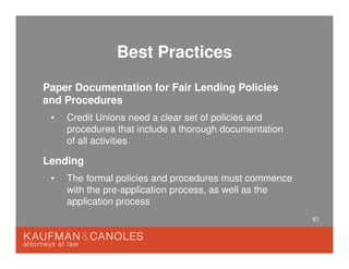 61
Best Practices
Paper Documentation for Fair Lending Policies
and Procedures
• Credit Unions need a clear set of policies and
procedures that include a thorough documentation
of all activities
Lending
• The formal policies and procedures must commence
with the pre-application process, as well as the
application process
 
