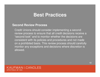 62
Best Practices
Second Review Process
Credit Unions should consider implementing a second
review process to ensure that all credit decisions receive a
“second look” and to monitor whether the decisions are
consistent with its policies and procedures and not made
on a prohibited basis. This review process should carefully
monitor any exceptions and decisions where discretion is
allowed.
 