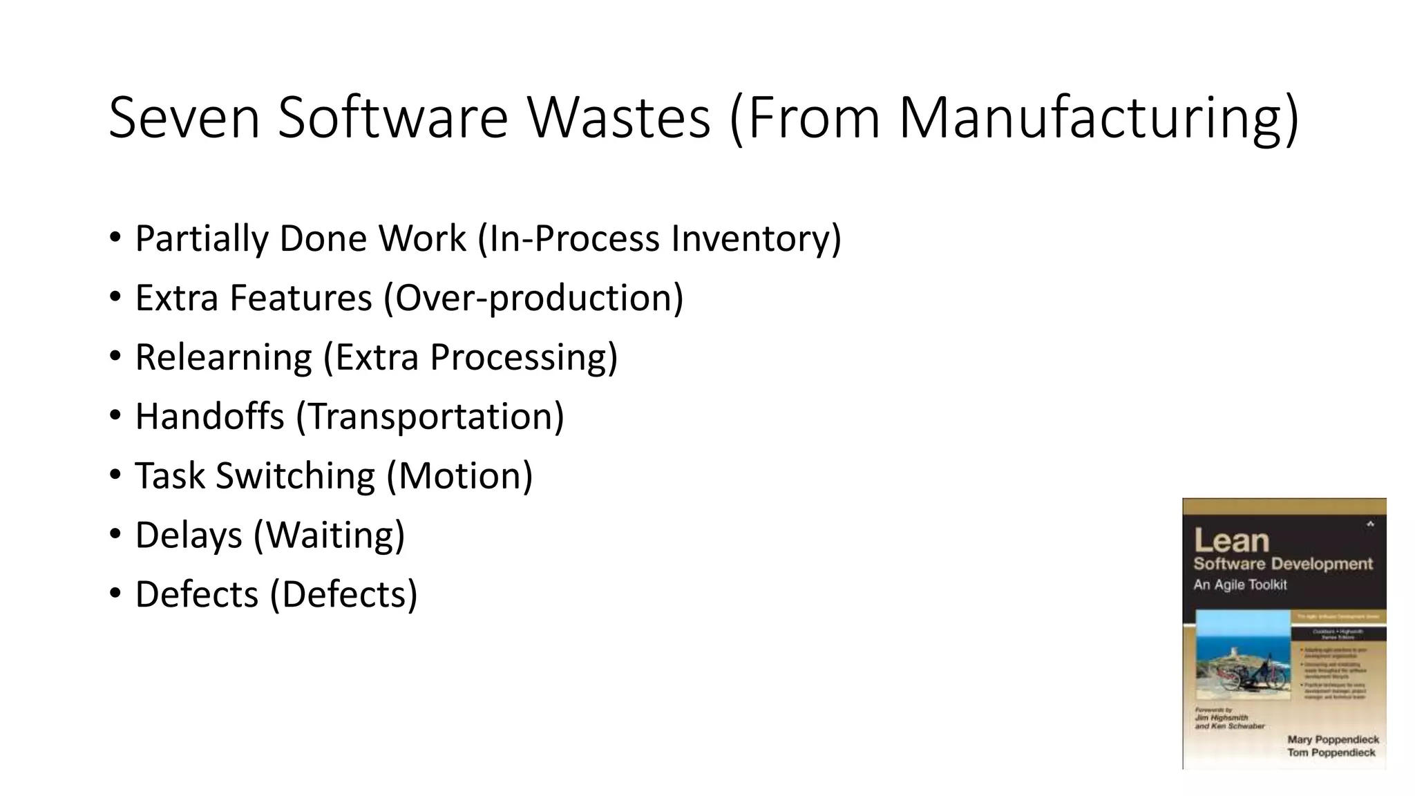 Seven Software Wastes (From Manufacturing)
• Partially Done Work (In-Process Inventory)
• Extra Features (Over-production)
• Relearning (Extra Processing)
• Handoffs (Transportation)
• Task Switching (Motion)
• Delays (Waiting)
• Defects (Defects)
 