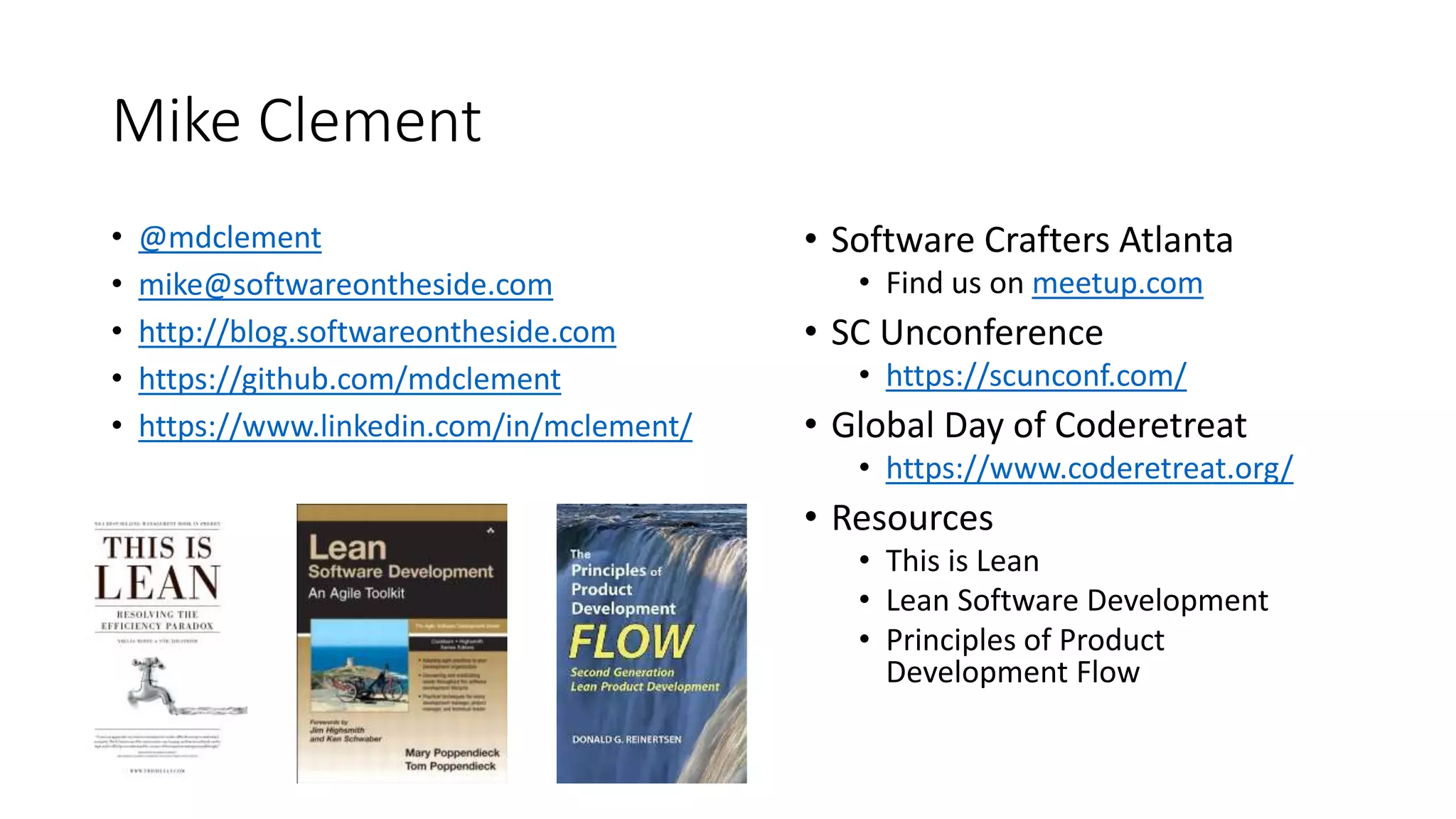 Mike Clement
• @mdclement
• mike@softwareontheside.com
• http://blog.softwareontheside.com
• https://github.com/mdclement
• https://www.linkedin.com/in/mclement/
• Software Crafters Atlanta
• Find us on meetup.com
• SC Unconference
• https://scunconf.com/
• Global Day of Coderetreat
• https://www.coderetreat.org/
• Resources
• This is Lean
• Lean Software Development
• Principles of Product
Development Flow
 