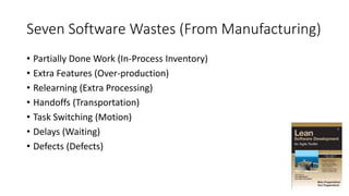 Seven Software Wastes (From Manufacturing)
• Partially Done Work (In-Process Inventory)
• Extra Features (Over-production)
• Relearning (Extra Processing)
• Handoffs (Transportation)
• Task Switching (Motion)
• Delays (Waiting)
• Defects (Defects)
 