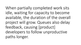 When partially completed work sits
idle, waiting for capacity to become
available, the duration of the overall
project will grow. Queues also delay
feedback, causing [product]
developers to follow unproductive
paths longer.
 