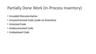 Partially Done Work (In-Process Inventory)
• Uncoded Documentation
• Unsynchronized Code (code on branches)
• Untested Code
• Undocumented Code
• Undeployed Code
 