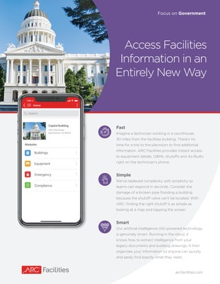 Access Facilities
Information in an
Entirely New Way
Focus on Government
arcfacilities.com
Home
Capitol Building
Modules
1315 10th Street
Sacramento, CA 95814
Emergency
Buildings
Equipment
Compliance
Search
Lorem ipsum
Lorem ipsum
Fast
Imagine a technician working in a courthouse,
30 miles from the facilities building. There’s no
time for a trip to the planroom to find additional
information. ARC Facilities provides instant access
to equipment details, O&Ms, shutoffs and As-Builts
right on the technician’s phone.
Simple
We’ve replaced complexity with simplicity so
teams can respond in seconds. Consider the
damage of a broken pipe flooding a building
because the shutoff valve can’t be located. With
ARC, finding the right shutoff is as simple as
looking at a map and tapping the screen.
Smart
Our artificial intelligence (AI)-powered technology
is genuinely smart. Running in the cloud, it
knows how to extract intelligence from your
legacy documents and building drawings. It then
organizes your information so anyone can quickly
and easily find exactly what they need.
 