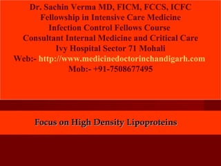 Focus on High Density LipoproteinsFocus on High Density Lipoproteins
Dr. Sachin Verma MD, FICM, FCCS, ICFC
Fellowship in Intensive Care Medicine
Infection Control Fellows Course
Consultant Internal Medicine and Critical Care
Ivy Hospital Sector 71 Mohali
Web:- http://www.medicinedoctorinchandigarh.com
Mob:- +91-7508677495
 