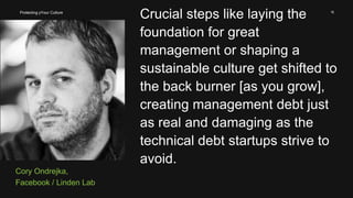 15
Cory Ondrejka,
Facebook / Linden Lab
Crucial steps like laying the
foundation for great
management or shaping a
sustainable culture get shifted to
the back burner [as you grow],
creating management debt just
as real and damaging as the
technical debt startups strive to
avoid.
Protecting yYour Culture
 