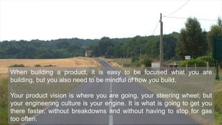 3Introduction
When building a product, it is easy to be focused what you are
building, but you also need to be mindful of how you build.
Your product vision is where you are going, your steering wheel; but
your engineering culture is your engine. It is what is going to get you
there faster, without breakdowns and without having to stop for gas
too often.
 