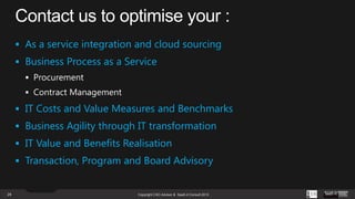  As a service integration and cloud sourcing
 Business Process as a Service

 IT Costs and Value Measures and Benchmarks
 Business Agility through IT transformation
 IT Value and Benefits Realisation
 Transaction, Program and Board Advisory

24

Copyright CXO Advisor & SaaS-it Consult 2013

 