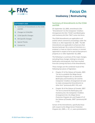  




                                                                       Focus On
                                                  Insolvency | Restructuring

     SEPTEMBER 2009                          Summary of Amendments to the CCAA 
                                             and BIA 
     1. Summary of Amendments to the CCAA 
        and BIA                              On September 18, 2009, amendments (the 
                                             "Amendments") to the Companies’ Creditors 
     2. Changes to CCAA/BIA                  Arrangement Act (the "CCAA") and Bankruptcy 
      3.   CCAA Specific Changes             and Insolvency Act (the "BIA") came into force.  

     4. BIA Specific Changes                 The CCAA Amendments are applicable to all 
                                             entities which commence proceedings under the 
     5. Special Thanks                       CCAA on or after September 18, 2009.  The BIA 
     6. Contact Us                           Amendments are applicable to all persons that 
                                             become bankrupt, file a notice of intention or a 
                                             proposal, or have an interim receiver or receiver 
                                             appointed in respect of all or part of that person's 
                                             property on or after September 18, 2009.   
                                             The following is a summary of the major changes, 
                                             excluding those changes relating to consumer 
                                             bankruptcy and proposals, that have resulted 
                                             from the coming into force of the Amendments. 
                                             These changes are the combined result of the 
                                             following two pieces of legislation: 
                                             •    Chapter 47 of the Statues of Canada, 2005: 
                                                  "An Act to establish the Wage Earner 
                                                  Protection Program Act, to amend the 
                                                  Bankruptcy and Insolvency Act and the 
                                                  Companies’ Creditors Arrangement Act and 
                                                  to make consequential Amendments to 
                                                  other Acts" (previously Bill C‐55); and 
                                             •    Chapter 36 of the Statues of Canada, 2007: 
                                                  "An Act to amend the Bankruptcy and 
                                                  Insolvency Act, the Companies’ Creditors 
                                                  Arrangement Act, the Wage Earner 
                                                  Protection Program Act and Chapter 47 of 
                                                  the Statues of Canada, 2005" (previously Bill 
                                                  C‐12). 
                                             Certain of the Amendments, specifically those 
                                             with respect to the Wage Earner Protection 
                                             Program Act, 2005, c. 47, s.1, were proclaimed in 



© 2010 Fraser Milner Casgrain LLP 

 
 
