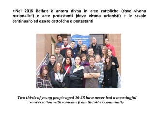 • Nel 2016 Belfast è ancora divisa in aree cattoliche (dove vivono
nazionalisti) e aree protestanti (dove vivono unionisti) e le scuole
continuano ad essere cattoliche o protestanti
Two thirds of young people aged 16-25 have never had a meaningful
conversation with someone from the other community
 