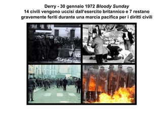 Derry - 30 gennaio 1972 Bloody Sunday
14 civili vengono uccisi dall’esercito britannico e 7 restano
gravemente feriti durante una marcia pacifica per i diritti civili
 