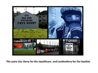 The same city: Derry for the republicans and Londonderry for the loyalists
 