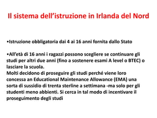 •Istruzione obbligatoria dai 4 ai 16 anni fornita dallo Stato
•All’età di 16 anni i ragazzi possono scegliere se continuare gli
studi per altri due anni (fino a sostenere esami A level o BTEC) o
lasciare la scuola.
Molti decidono di proseguire gli studi perché viene loro
concessa an Educational Maintenance Allowance (EMA) una
sorta di sussidio di trenta sterline a settimana -ma solo per gli
studenti meno abbienti. Si cerca in tal modo di incentivare il
proseguimento degli studi
Il sistema dell’istruzione in Irlanda del Nord
 