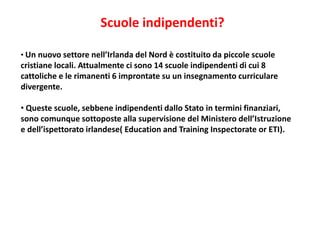 Scuole indipendenti?
• Un nuovo settore nell’Irlanda del Nord è costituito da piccole scuole
cristiane locali. Attualmente ci sono 14 scuole indipendenti di cui 8
cattoliche e le rimanenti 6 improntate su un insegnamento curriculare
divergente.
• Queste scuole, sebbene indipendenti dallo Stato in termini finanziari,
sono comunque sottoposte alla supervisione del Ministero dell’Istruzione
e dell’ispettorato irlandese( Education and Training Inspectorate or ETI).
 