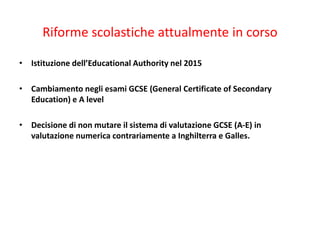 Riforme scolastiche attualmente in corso
• Istituzione dell’Educational Authority nel 2015
• Cambiamento negli esami GCSE (General Certificate of Secondary
Education) e A level
• Decisione di non mutare il sistema di valutazione GCSE (A-E) in
valutazione numerica contrariamente a Inghilterra e Galles.
 