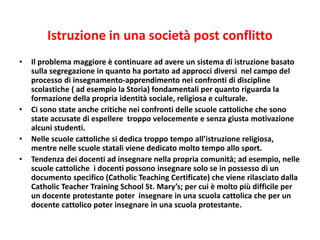 Istruzione in una società post conflitto
• Il problema maggiore è continuare ad avere un sistema di istruzione basato
sulla segregazione in quanto ha portato ad approcci diversi nel campo del
processo di insegnamento-apprendimento nei confronti di discipline
scolastiche ( ad esempio la Storia) fondamentali per quanto riguarda la
formazione della propria identità sociale, religiosa e culturale.
• Ci sono state anche critiche nei confronti delle scuole cattoliche che sono
state accusate di espellere troppo velocemente e senza giusta motivazione
alcuni studenti.
• Nelle scuole cattoliche si dedica troppo tempo all’istruzione religiosa,
mentre nelle scuole statali viene dedicato molto tempo allo sport.
• Tendenza dei docenti ad insegnare nella propria comunità; ad esempio, nelle
scuole cattoliche i docenti possono insegnare solo se in possesso di un
documento specifico (Catholic Teaching Certificate) che viene rilasciato dalla
Catholic Teacher Training School St. Mary’s; per cui è molto più difficile per
un docente protestante poter insegnare in una scuola cattolica che per un
docente cattolico poter insegnare in una scuola protestante.
 
