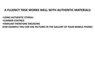 A FLUENCY TASK WORKS WELL WITH AUTHENTIC MATERIALS
•USING AUTHENTIC STIMULI
•LEARNER-CENTRED
•FAMILIAR THEREFORE ENGAGING
(FOR EXAMPLE YOU CAN USE PICTURES IN THE GALLERY OF YOUR MOBILE PHONE)
 