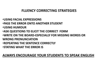 FLUENCY CORRECTING STRATEGIES
•USING FACIAL EXPRESSIONS
•PASS THE ERROR ONTO ANOTHER STUDENT
•USING HUMOUR
•ASK QUESTIONS TO ELICIT THE CORRECT FORM
•WRITE ON THE BOARD-ESPECIALLY FOR MISSING WORDS OR
WRONG PRONUNCIATION
•REPEATING THE SENTENCE CORRECTLY
•STATING WHAT THE ERROR IS
ALWAYS ENCOURAGE YOUR STUDENTS TO SPEAK ENGLISH
 