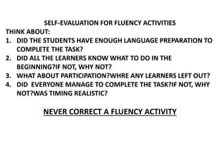SELF-EVALUATION FOR FLUENCY ACTIVITIES
THINK ABOUT:
1. DID THE STUDENTS HAVE ENOUGH LANGUAGE PREPARATION TO
COMPLETE THE TASK?
2. DID ALL THE LEARNERS KNOW WHAT TO DO IN THE
BEGINNING?IF NOT, WHY NOT?
3. WHAT ABOUT PARTICIPATION?WHRE ANY LEARNERS LEFT OUT?
4. DID EVERYONE MANAGE TO COMPLETE THE TASK?IF NOT, WHY
NOT?WAS TIMING REALISTIC?
NEVER CORRECT A FLUENCY ACTIVITY
 