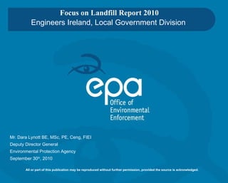 Focus on Landfill Report 2010 Engineers Ireland, Local Government Division Mr.  Dara Lynott  BE, MSc, PE, Ceng, FIEI Deputy Director General Environmental Protection Agency September 30 th , 2010 All or part of this publication may be reproduced without further permission, provided the source is acknowledged. 