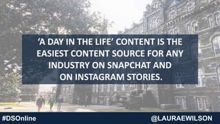 #DSOnline @LAURAEWILSON
‘A DAY IN THE LIFE’ CONTENT IS THE
EASIEST CONTENT SOURCE FOR ANY
INDUSTRY ON SNAPCHAT AND
ON INSTAGRAM STORIES.
 