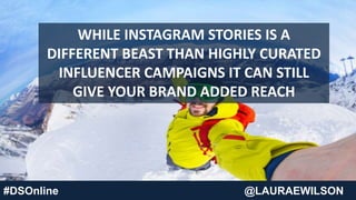 #DSOnline @LAURAEWILSON
WHILE INSTAGRAM STORIES IS A
DIFFERENT BEAST THAN HIGHLY CURATED
INFLUENCER CAMPAIGNS IT CAN STILL
GIVE YOUR BRAND ADDED REACH
 