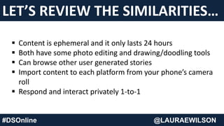 LET’S REVIEW THE SIMILARITIES…
#DSOnline @LAURAEWILSON
 Content is ephemeral and it only lasts 24 hours
 Both have some photo editing and drawing/doodling tools
 Can browse other user generated stories
 Import content to each platform from your phone’s camera
roll
 Respond and interact privately 1-to-1
 