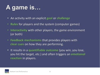 Bottom-Line Performance 8
A game is…
• An activity with an explicit goal or challenge
• Rules for players and the system (...