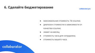 6. Сделайте бюджетирование
● максимальная стоимость 1й ссылки;
● диапазон стоимости в зависимости от
качества ссылки;
● лимит на месяц;
● стоимость часа для сотрудника;
● стоимость вашего часа.
collaborator.pro
 